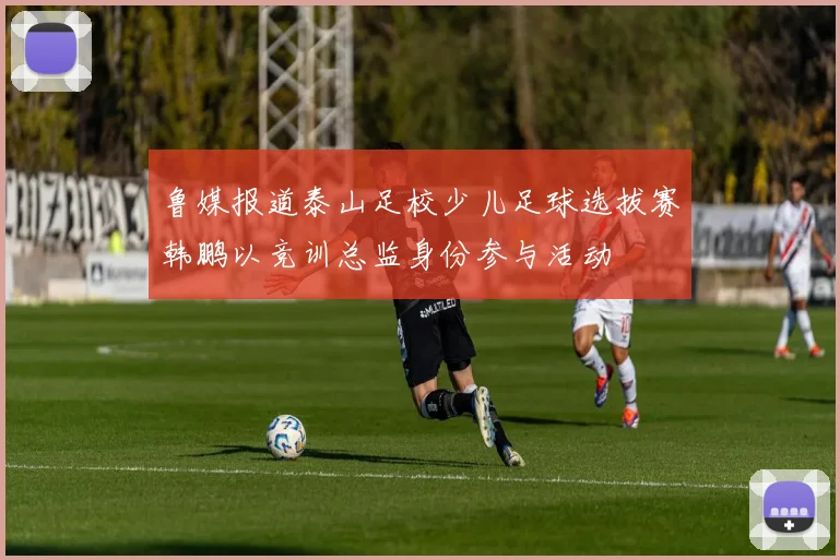 鲁媒报道泰山足校少儿足球选拔赛韩鹏以竞训总监身份参与活动