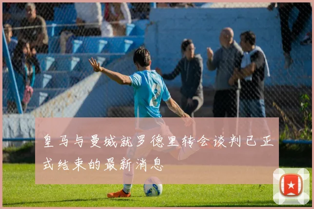 皇马与曼城就罗德里转会谈判已正式结束的最新消息